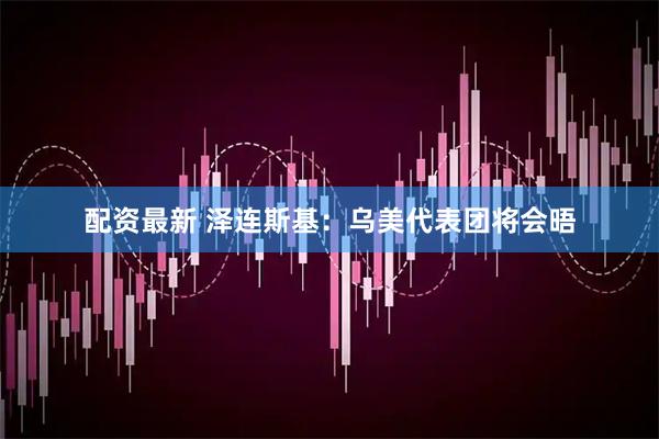 配资最新 泽连斯基：乌美代表团将会晤