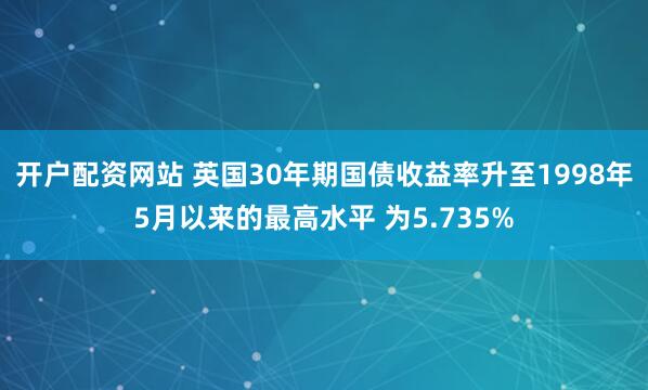开户配资网站 英国30年期国债收益率升至1998年5月以来的最高水平 为5.735%