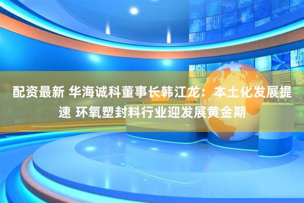 配资最新 华海诚科董事长韩江龙：本土化发展提速 环氧塑封料行业迎发展黄金期