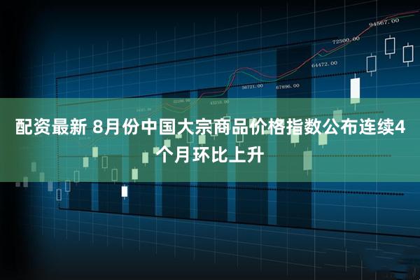 配资最新 8月份中国大宗商品价格指数公布连续4个月环比上升