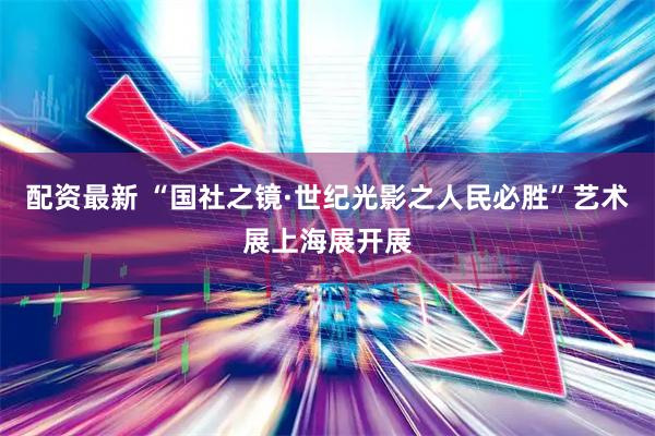 配资最新 “国社之镜·世纪光影之人民必胜”艺术展上海展开展