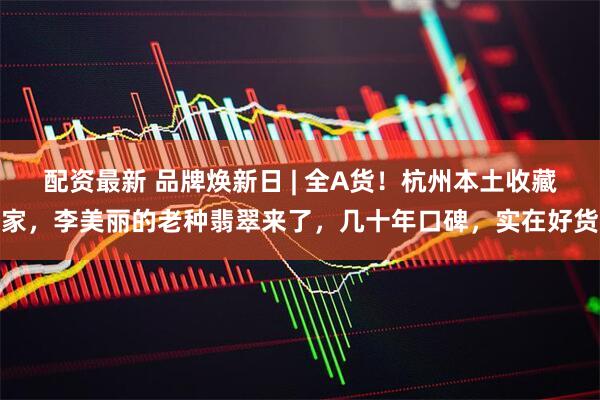 配资最新 品牌焕新日 | 全A货！杭州本土收藏家，李美丽的老种翡翠来了，几十年口碑，实在好货
