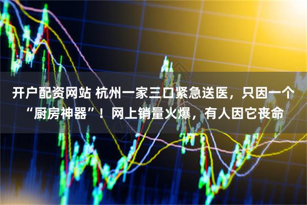 开户配资网站 杭州一家三口紧急送医，只因一个“厨房神器”！网上销量火爆，有人因它丧命