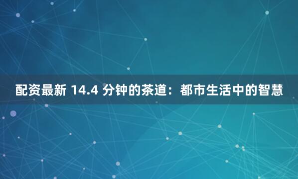配资最新 14.4 分钟的茶道：都市生活中的智慧