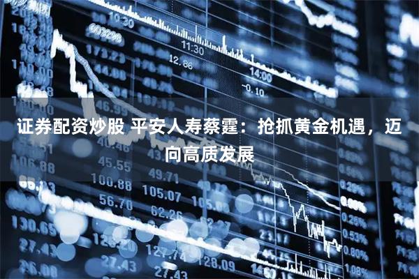证券配资炒股 平安人寿蔡霆：抢抓黄金机遇，迈向高质发展