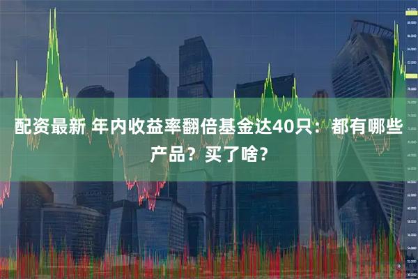 配资最新 年内收益率翻倍基金达40只：都有哪些产品？买了啥？