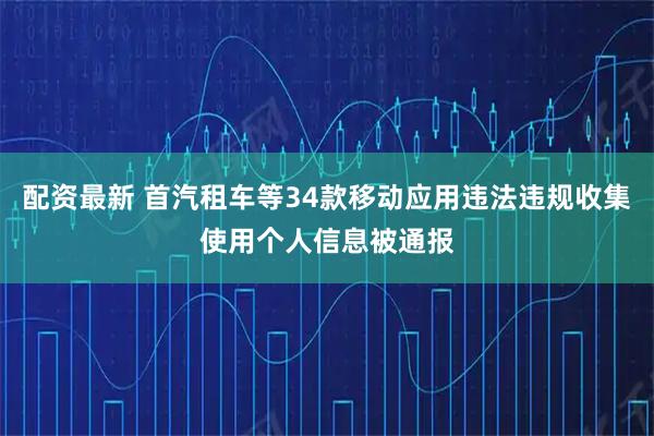 配资最新 首汽租车等34款移动应用违法违规收集使用个人信息被通报