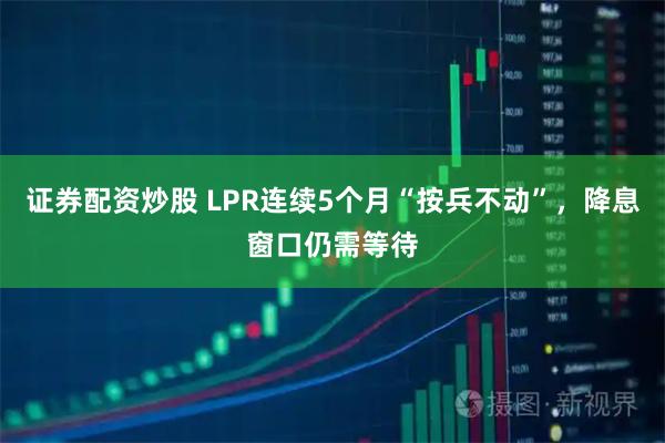 证券配资炒股 LPR连续5个月“按兵不动”，降息窗口仍需等待
