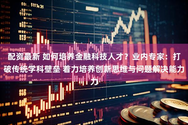 配资最新 如何培养金融科技人才？业内专家：打破传统学科壁垒 着力培养创新思维与问题解决能力