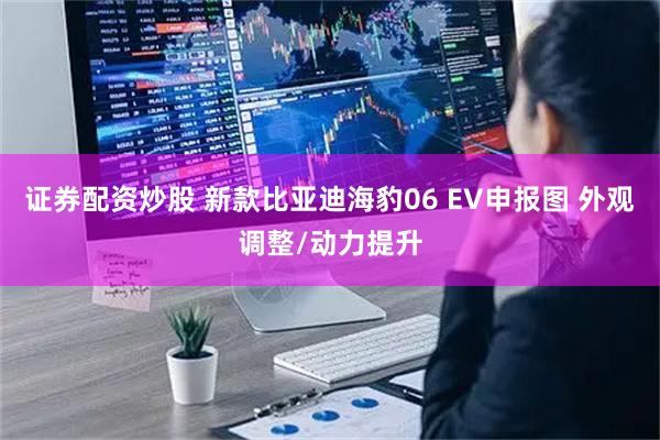证券配资炒股 新款比亚迪海豹06 EV申报图 外观调整/动力提升