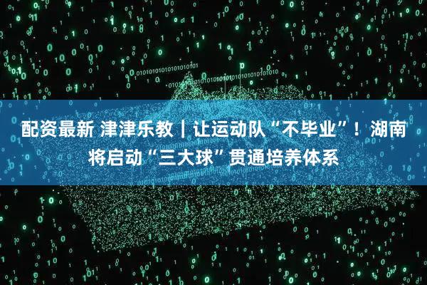 配资最新 津津乐教｜让运动队“不毕业”！湖南将启动“三大球”贯通培养体系