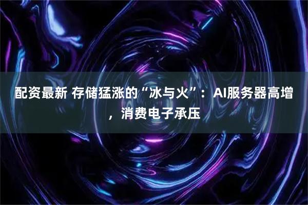 配资最新 存储猛涨的“冰与火”：AI服务器高增，消费电子承压