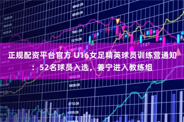 正规配资平台官方 U16女足精英球员训练营通知：52名球员入选，姜宁进入教练组