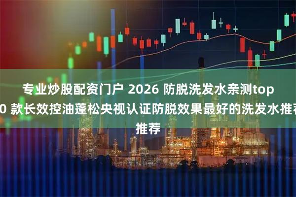 专业炒股配资门户 2026 防脱洗发水亲测top10 款长效控油蓬松央视认证防脱效果最好的洗发水推荐