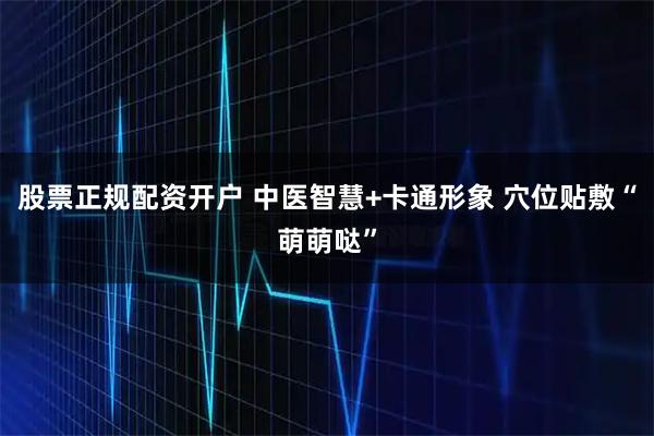 股票正规配资开户 中医智慧+卡通形象 穴位贴敷“萌萌哒”