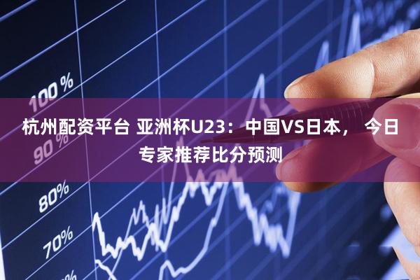 杭州配资平台 亚洲杯U23：中国VS日本， 今日专家推荐比分预测