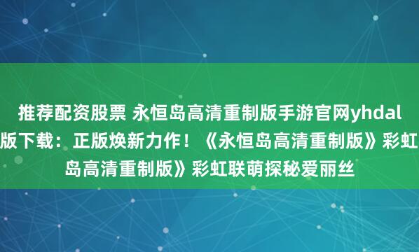 推荐配资股票 永恒岛高清重制版手游官网yhdalszj.com官方正版下载：正版焕新力作！《永恒岛高清重制版》彩虹联萌探秘爱丽丝