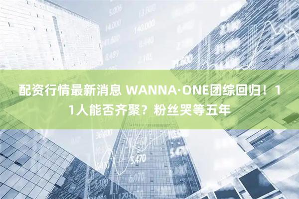 配资行情最新消息 WANNA·ONE团综回归！11人能否齐聚？粉丝哭等五年