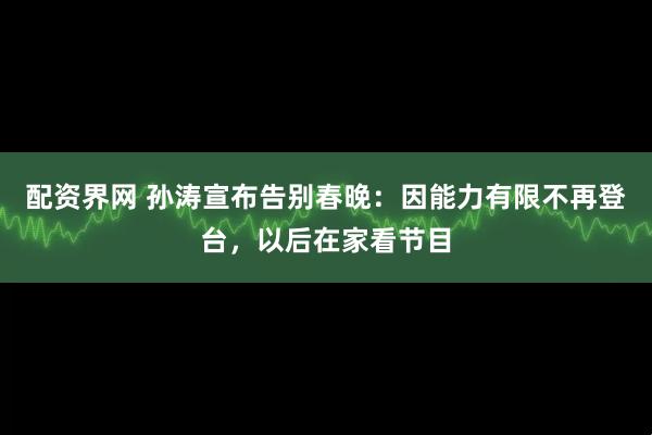 配资界网 孙涛宣布告别春晚：因能力有限不再登台，以后在家看节目