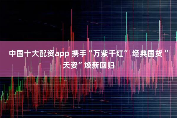 中国十大配资app 携手“万紫千红” 经典国货“天姿”焕新回归