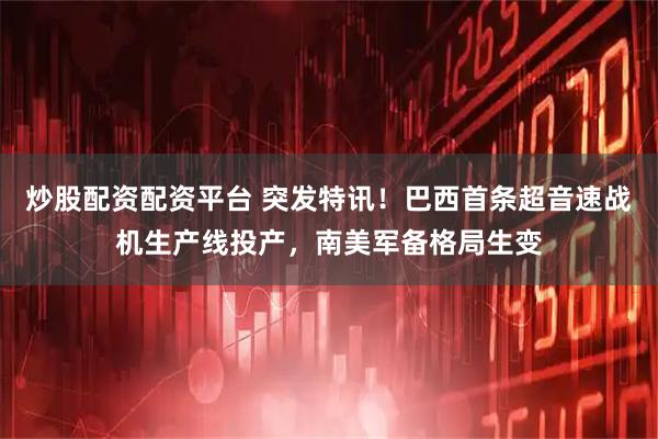 炒股配资配资平台 突发特讯！巴西首条超音速战机生产线投产，南美军备格局生变