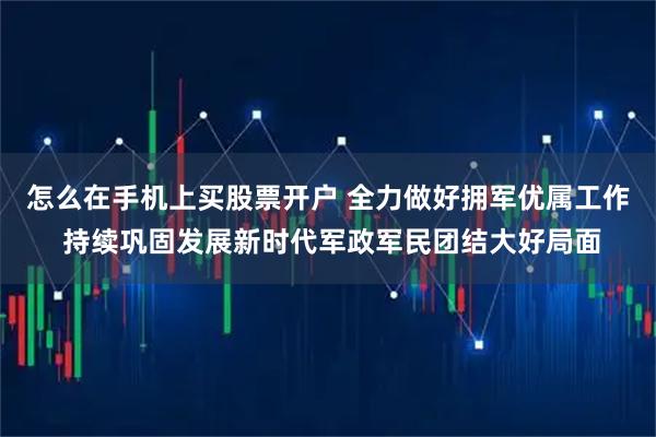 怎么在手机上买股票开户 全力做好拥军优属工作 持续巩固发展新时代军政军民团结大好局面
