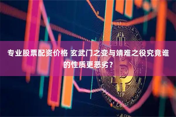 专业股票配资价格 玄武门之变与靖难之役究竟谁的性质更恶劣？
