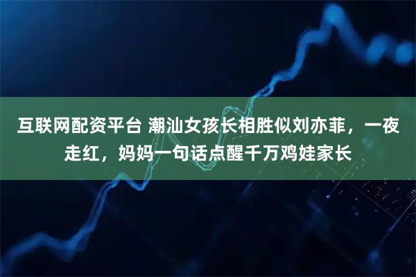 互联网配资平台 潮汕女孩长相胜似刘亦菲，一夜走红，妈妈一句话点醒千万鸡娃家长