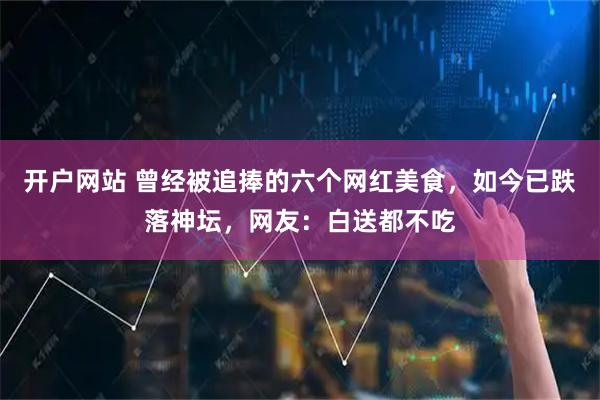 开户网站 曾经被追捧的六个网红美食，如今已跌落神坛，网友：白送都不吃