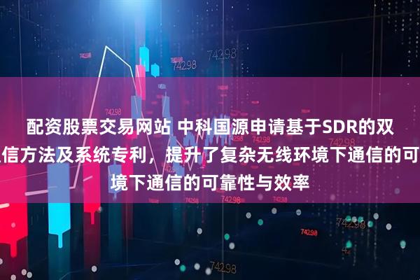 配资股票交易网站 中科国源申请基于SDR的双模自适应通信方法及系统专利，提升了复杂无线环境下通信的可靠性与效率