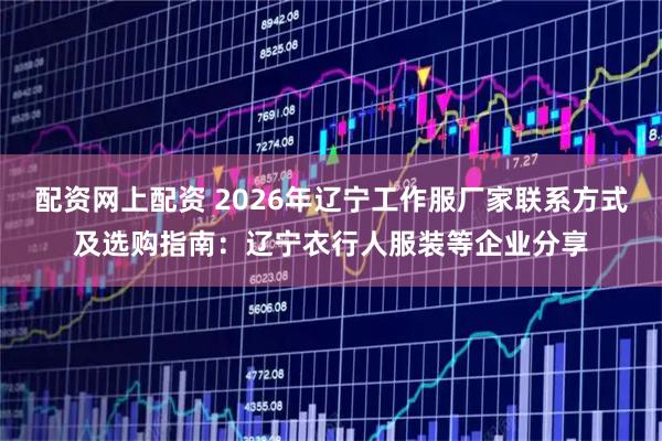 配资网上配资 2026年辽宁工作服厂家联系方式及选购指南：辽宁衣行人服装等企业分享