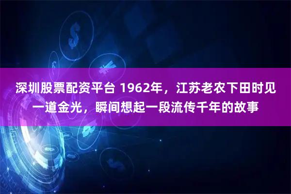 深圳股票配资平台 1962年，江苏老农下田时见一道金光，瞬间想起一段流传千年的故事