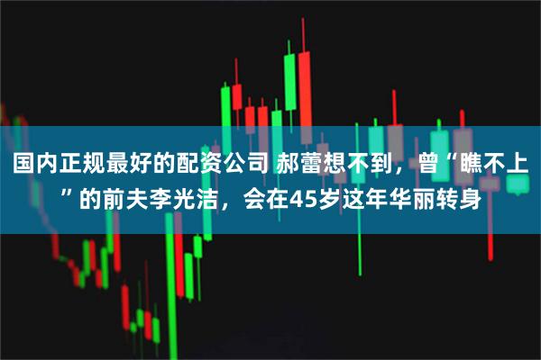 国内正规最好的配资公司 郝蕾想不到，曾“瞧不上”的前夫李光洁，会在45岁这年华丽转身