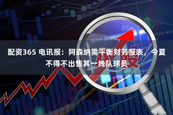 配资365 电讯报:阿森纳需平衡财务报表,今夏不得不出售其一线队球员