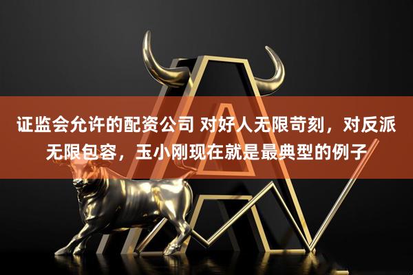 证监会允许的配资公司 对好人无限苛刻,对反派无限包容,玉小刚现在就是最典型的例子