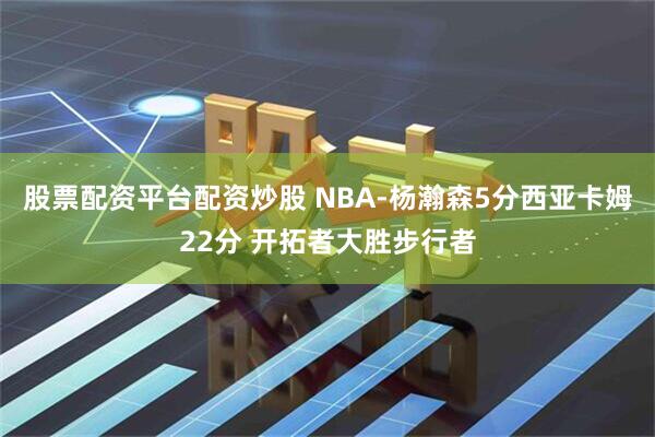 股票配资平台配资炒股 NBA-杨瀚森5分西亚卡姆22分 开拓者大胜步行者