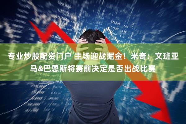 专业炒股配资门户 主场迎战掘金！米奇：文班亚马&巴恩斯将赛前决定是否出战比赛