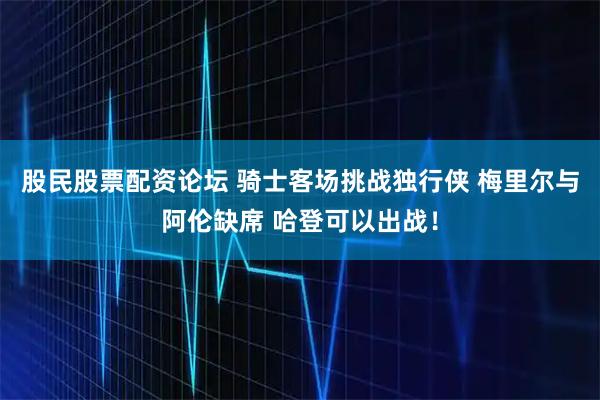 股民股票配资论坛 骑士客场挑战独行侠 梅里尔与阿伦缺席 哈登可以出战！