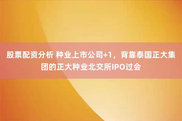 股票配资分析 种业上市公司+1，背靠泰国正大集团的正大种业北交所IPO过会