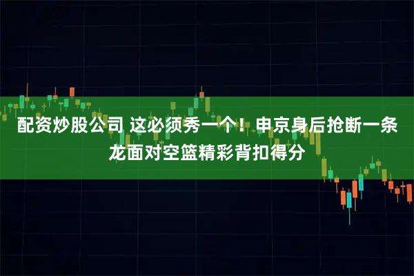 配资炒股公司 这必须秀一个！申京身后抢断一条龙面对空篮精彩背扣得分