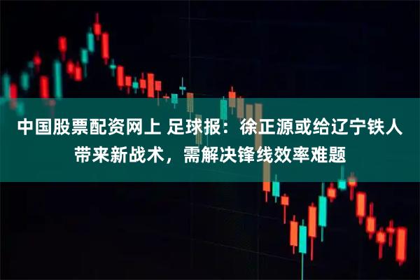中国股票配资网上 足球报：徐正源或给辽宁铁人带来新战术，需解决锋线效率难题