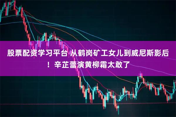 股票配资学习平台 从鹤岗矿工女儿到威尼斯影后！辛芷蕾演黄柳霜太敢了